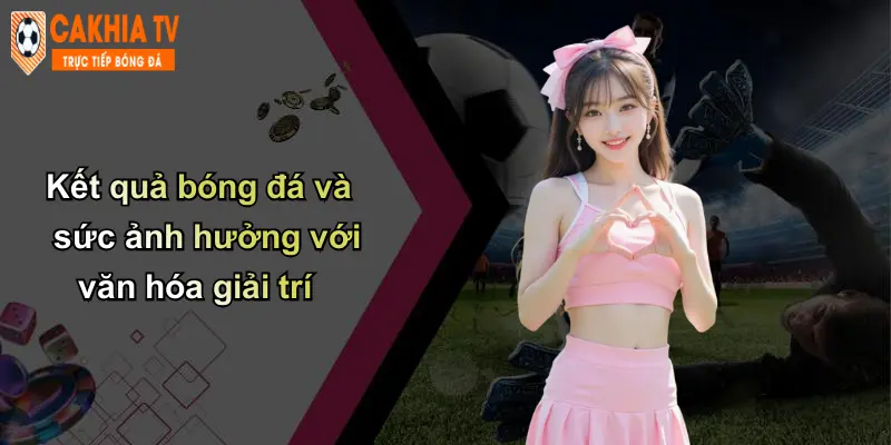 Kết quả bóng đá 4 Kết quả bóng đá và sức ảnh hưởng với văn hóa giải trí